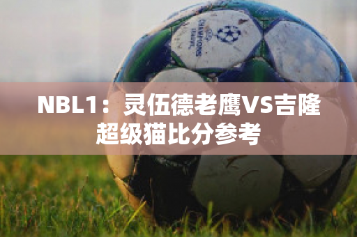 NBL1：灵伍德老鹰VS吉隆超级猫比分参考