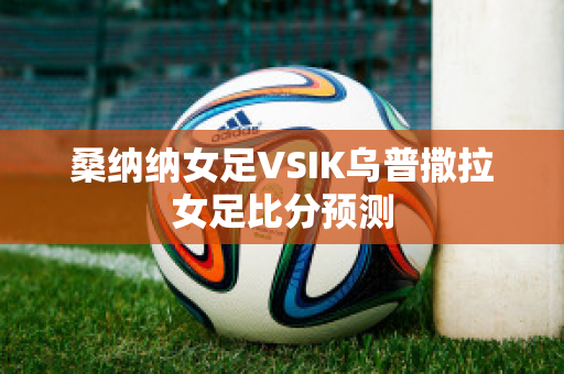 桑纳纳女足VSIK乌普撒拉女足比分预测