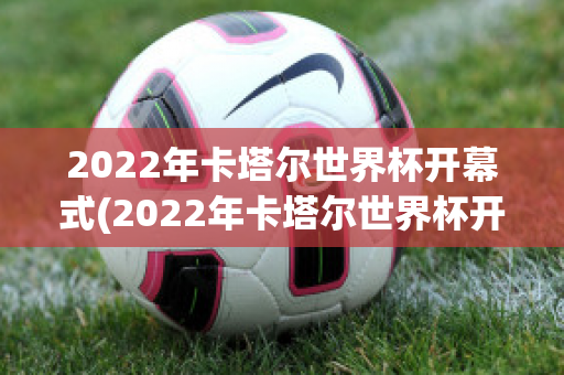 2022年卡塔尔世界杯开幕式(2022年卡塔尔世界杯开幕式时间和地点)