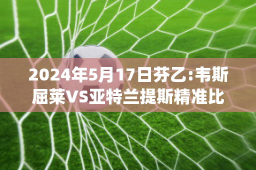 2024年5月17日芬乙:韦斯屈莱VS亚特兰提斯精准比分预测推荐(韦斯莱呀)