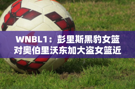 WNBL1：彭里斯黑豹女篮对奥伯里沃东加大盗女篮近年成绩