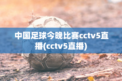 中国足球今晚比赛cctv5直播(cctv5直播)