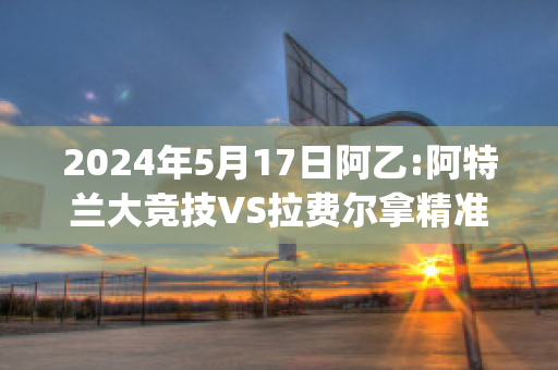 2024年5月17日阿乙:阿特兰大竞技VS拉费尔拿精准比分预测推荐(阿特兰大联)