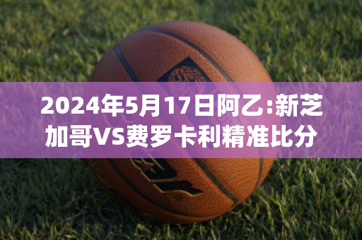 2024年5月17日阿乙:新芝加哥VS费罗卡利精准比分预测推荐(芝加哥vs费城比赛结果)