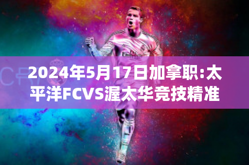 2024年5月17日加拿职:太平洋FCVS渥太华竞技精准比分预测推荐(太平洋fc对温哥华白帽)