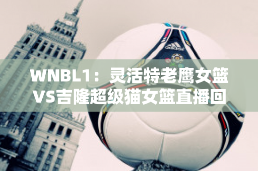 WNBL1：灵活特老鹰女篮VS吉隆超级猫女篮直播回放