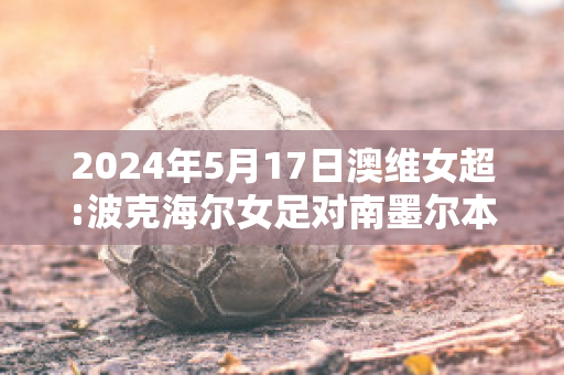 2024年5月17日澳维女超:波克海尔女足对南墨尔本女足比分预测推荐