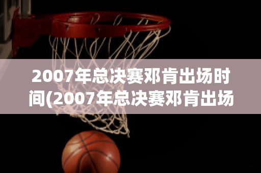 2007年总决赛邓肯出场时间(2007年总决赛邓肯出场时间是多少)