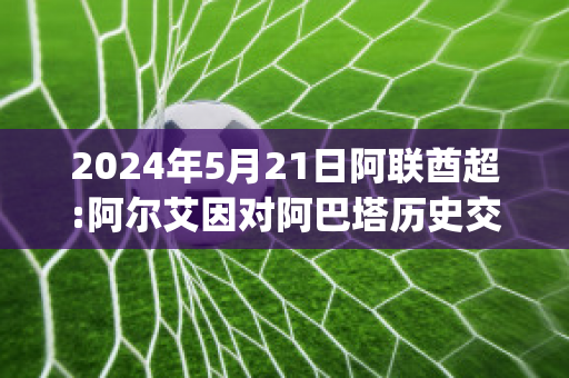 2024年5月21日阿联酋超:阿尔艾因对阿巴塔历史交锋(阿尔艾因足球俱乐部)