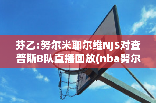 芬乙:努尔米耶尔维NJS对查普斯B队直播回放(nba努尔基奇)