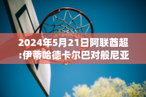 2024年5月21日阿联酋超:伊蒂哈德卡尔巴对般尼亚斯历史交锋(伊蒂哈德和阿联酋航空)