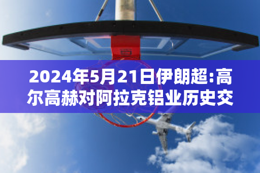 2024年5月21日伊朗超:高尔高赫对阿拉克铝业历史交锋