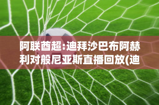 阿联酋超:迪拜沙巴布阿赫利对般尼亚斯直播回放(迪拜阿赫利沙巴布vs利雅得希拉尔)