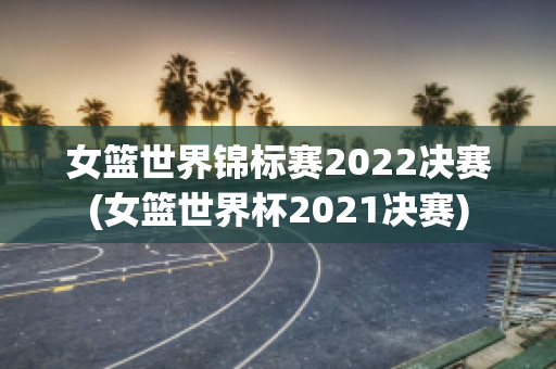 女篮世界锦标赛2022决赛(女篮世界杯2021决赛)