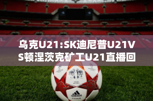 乌克U21:SK迪尼普U21VS顿涅茨克矿工U21直播回放