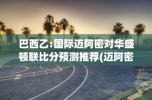 巴西乙:国际迈阿密对华盛顿联比分预测推荐(迈阿密到巴西圣保罗的距离)