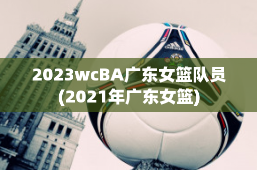 2023wcBA广东女篮队员(2021年广东女篮)