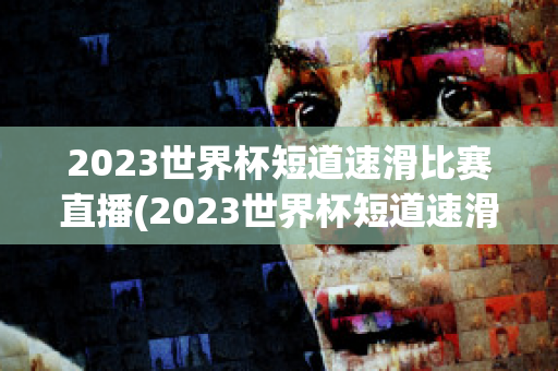 2023世界杯短道速滑比赛直播(2023世界杯短道速滑比赛直播北京站)