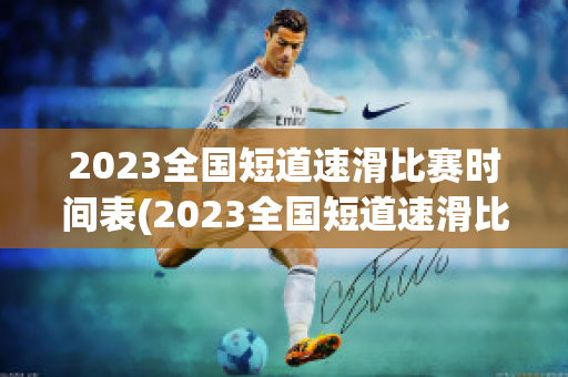 2023全国短道速滑比赛时间表(2023全国短道速滑比赛时间表格)