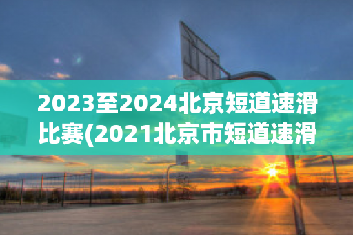 2023至2024北京短道速滑比赛(2021北京市短道速滑冠军赛)