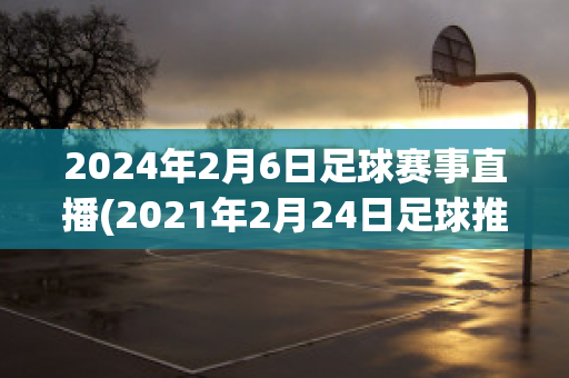 2024年2月6日足球赛事直播(2021年2月24日足球推荐)