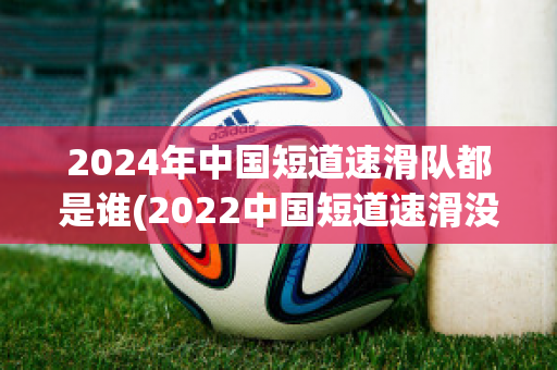 2024年中国短道速滑队都是谁(2022中国短道速滑没人了吗)