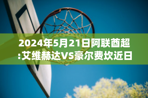 2024年5月21日阿联酋超:艾维赫达VS豪尔费坎近日赛程(艾维赫达足球俱乐部)