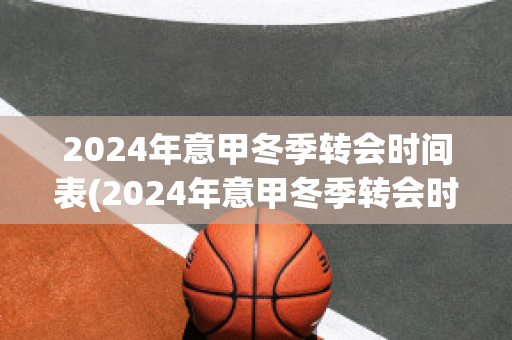 2024年意甲冬季转会时间表(2024年意甲冬季转会时间表图片)