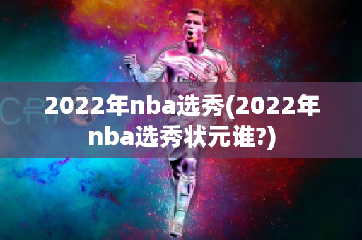 2022年nba选秀(2022年nba选秀状元谁?)