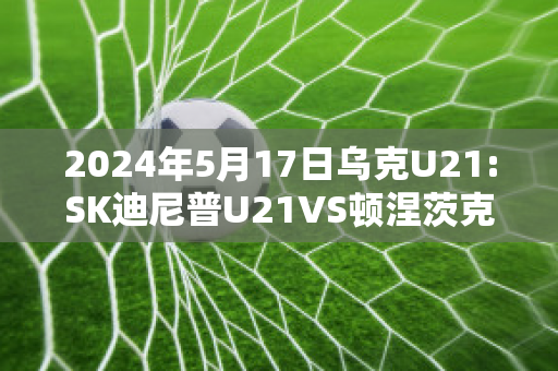 2024年5月17日乌克U21:SK迪尼普U21VS顿涅茨克矿工U21