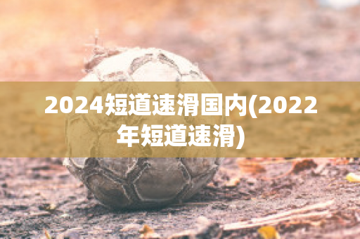 2024短道速滑国内(2022年短道速滑)