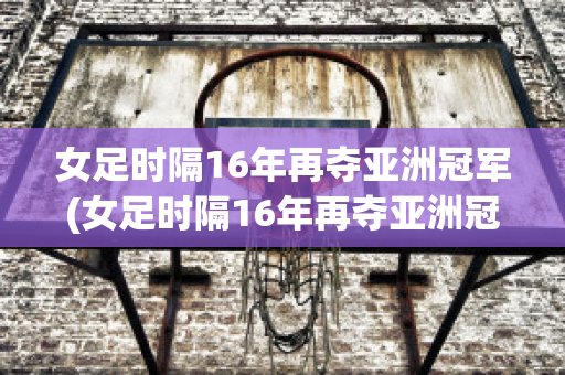 女足时隔16年再夺亚洲冠军(女足时隔16年再夺亚洲冠军吗)