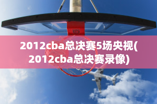 2012cba总决赛5场央视(2012cba总决赛录像)