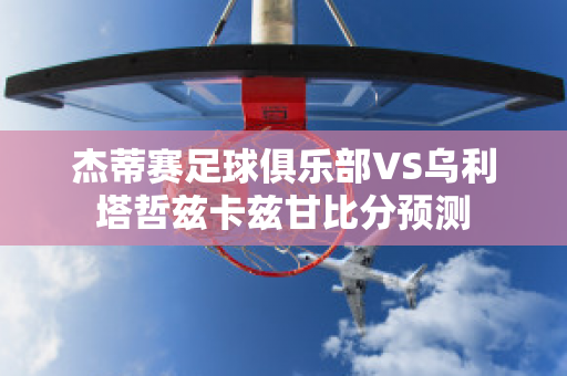 杰蒂赛足球俱乐部VS乌利塔哲兹卡兹甘比分预测