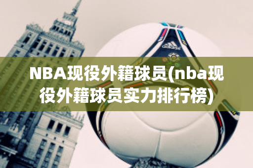 NBA现役外籍球员(nba现役外籍球员实力排行榜)