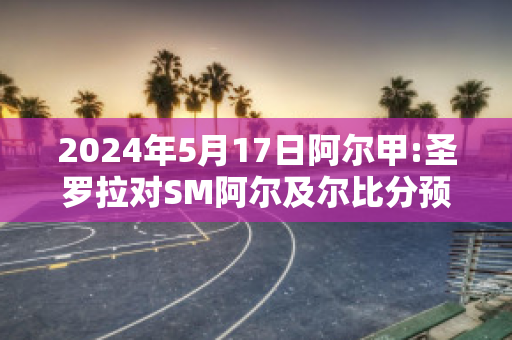 2024年5月17日阿尔甲:圣罗拉对SM阿尔及尔比分预测