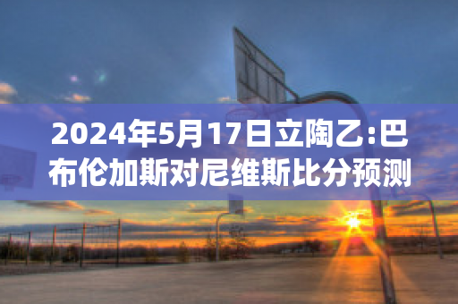 2024年5月17日立陶乙:巴布伦加斯对尼维斯比分预测(布鲁斯·巴伦)