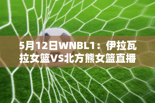 5月12日WNBL1：伊拉瓦拉女篮VS北方熊女篮直播回放