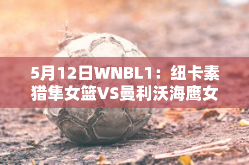 5月12日WNBL1：纽卡素猎隼女篮VS曼利沃海鹰女篮直播回放