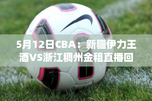 5月12日CBA：新疆伊力王酒VS浙江稠州金租直播回放(新疆伊力特vs浙江稠州金租)