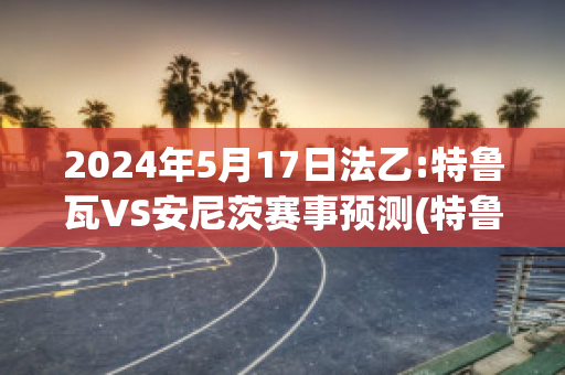 2024年5月17日法乙:特鲁瓦VS安尼茨赛事预测(特鲁瓦对尼奥尔比赛结果)