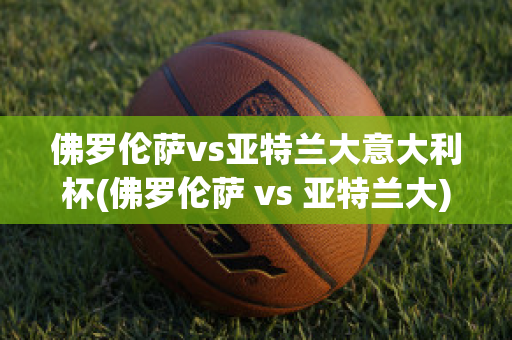 佛罗伦萨vs亚特兰大意大利杯(佛罗伦萨 vs 亚特兰大)