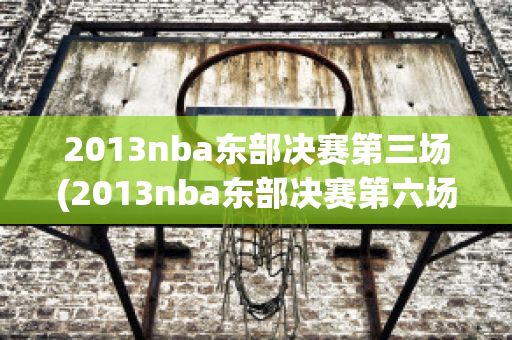 2013nba东部决赛第三场(2013nba东部决赛第六场全场回放)