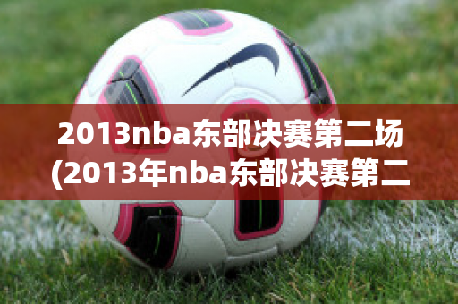 2013nba东部决赛第二场(2013年nba东部决赛第二场)