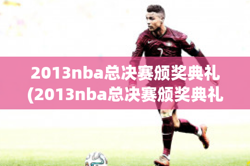 2013nba总决赛颁奖典礼(2013nba总决赛颁奖典礼录像回放)