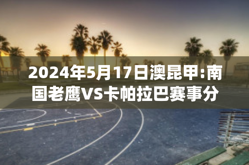 2024年5月17日澳昆甲:南国老鹰VS卡帕拉巴赛事分析(nba老鹰卡佩拉比赛)