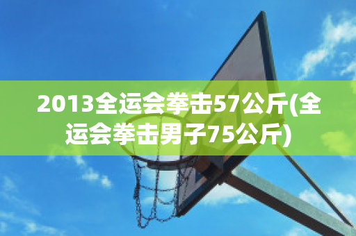 2013全运会拳击57公斤(全运会拳击男子75公斤)