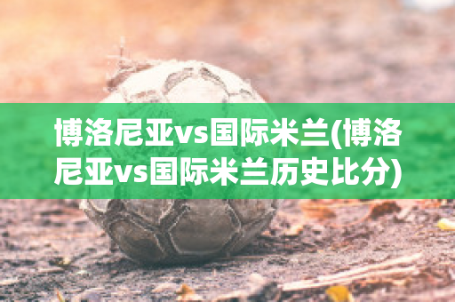 博洛尼亚vs国际米兰(博洛尼亚vs国际米兰历史比分)