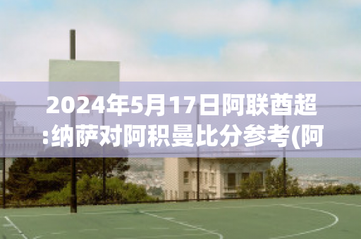 2024年5月17日阿联酋超:纳萨对阿积曼比分参考(阿联酋甲级联赛比分)