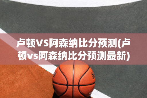 卢顿VS阿森纳比分预测(卢顿vs阿森纳比分预测最新)